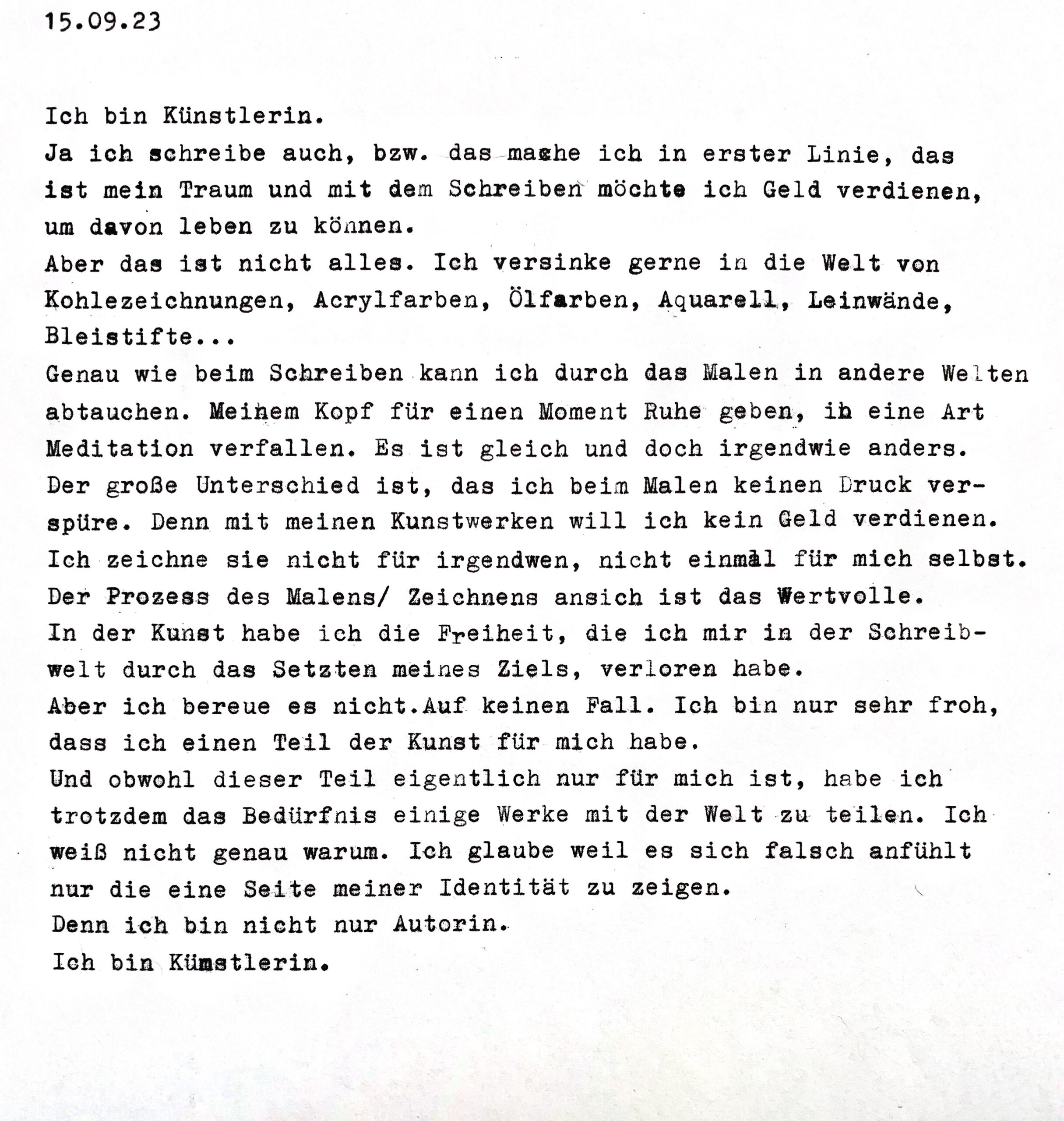 Ich bin Künstlerin.
Ja ich schreibe auch, bzw. das mashe ich in erster Linie, das ist mein Traum und mit dem Schreiben möchte ich Geld verdienen, um davon leben zu können.
Aber das ist nicht alles. Ich versinke gerne in die Welt von Kohlezeichnungen, Acrylfarben, Ölfarben, Aquarell, Leinwände, Bleistifte...
Genau wie beim Schreiben kann ich durch das Malen in andere Welten abtauchen. Meinem Kopf für einen Moment Ruhe geben, ib eine Art Meditation verfallen. Es ist gleich und doch irgendwie anders.
Der große Unterschied ist, das ich beim Malen keinen Druck ver-spüre. Denn mit meinen Kunstwerken will ich kein Geld verdienen.
Ich zeichne sie nicht für irgendwen, nicht einmal für mich selbst.
Der Prozess des Malens/ Zeichnens ansich ist das Wertvolle.
In der Kunst habe ich die Freiheit, die ich mir in der Schreib-welt durch das Setzten meines Ziels, verloren habe.
Aber ich bereue es nicht.Auf keinen Fall. Ich bin nur sehr froh, dass ich einen Teil der Kunst für mich habe.
Und obwohl dieser Teil eigentlich nur für mich ist, habe ich trotzdem das Bedürfnis einige Werke mit der Welt zu teilen. Ich weiß nicht genau warum. Ich glaube weil es sich falsch anfühlt nur die eine Seite meiner Identität zu zeigen.
Denn ich bin nicht nur Autorin.
Ich bin Künstlerin.